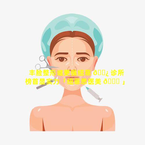 丰脸整形谁更强纽菲 🌿 诊所榜首显实力「纽菲思医美 🐕 」